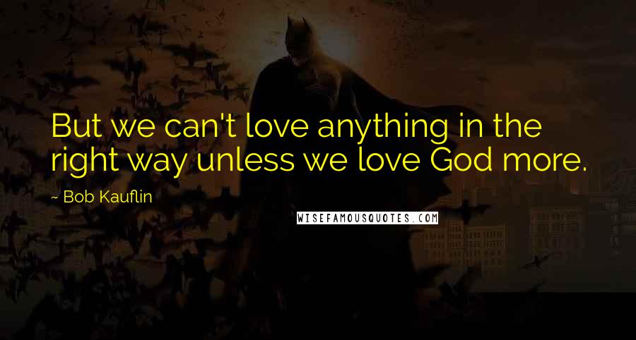 Bob Kauflin Quotes: But we can't love anything in the right way unless we love God more.