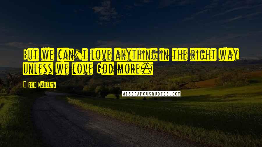 Bob Kauflin Quotes: But we can't love anything in the right way unless we love God more.