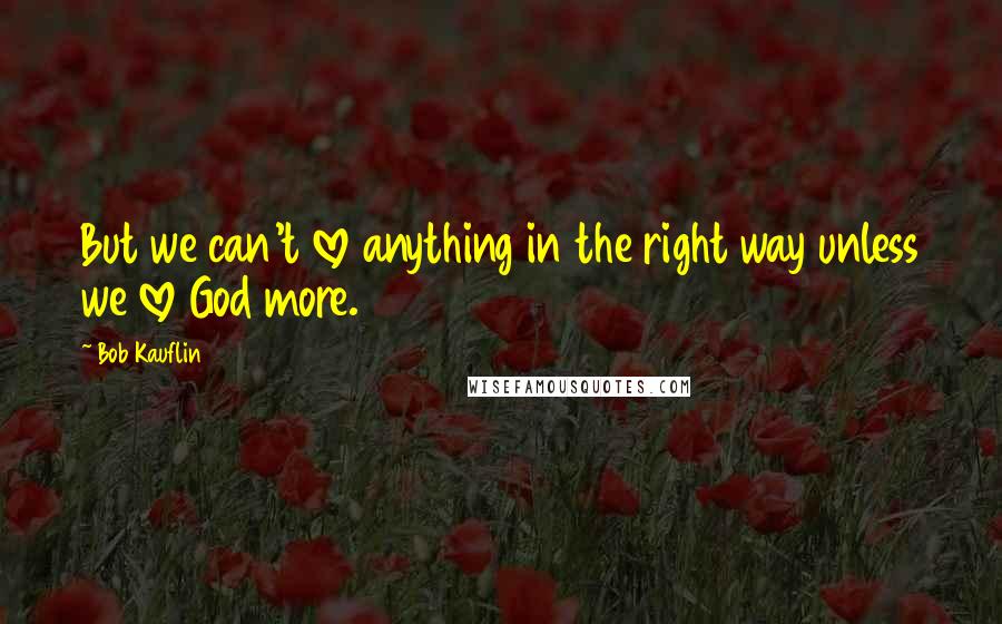 Bob Kauflin Quotes: But we can't love anything in the right way unless we love God more.