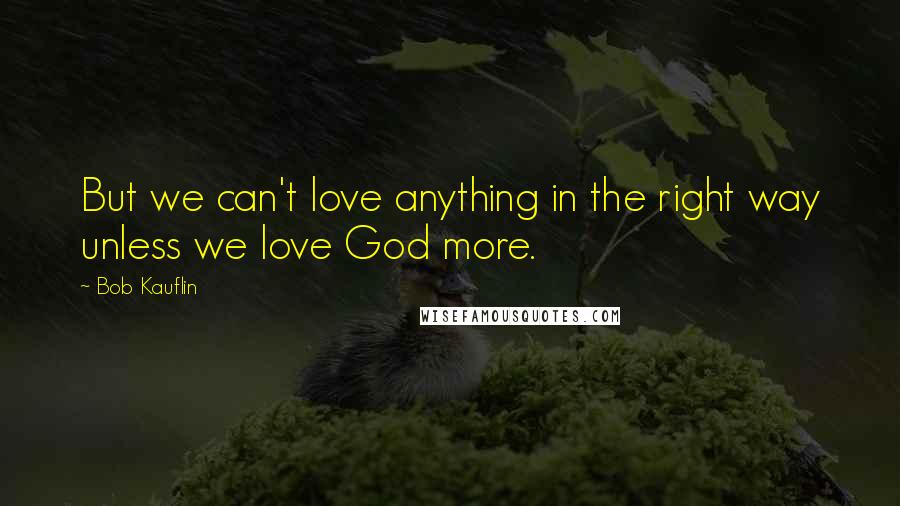 Bob Kauflin Quotes: But we can't love anything in the right way unless we love God more.