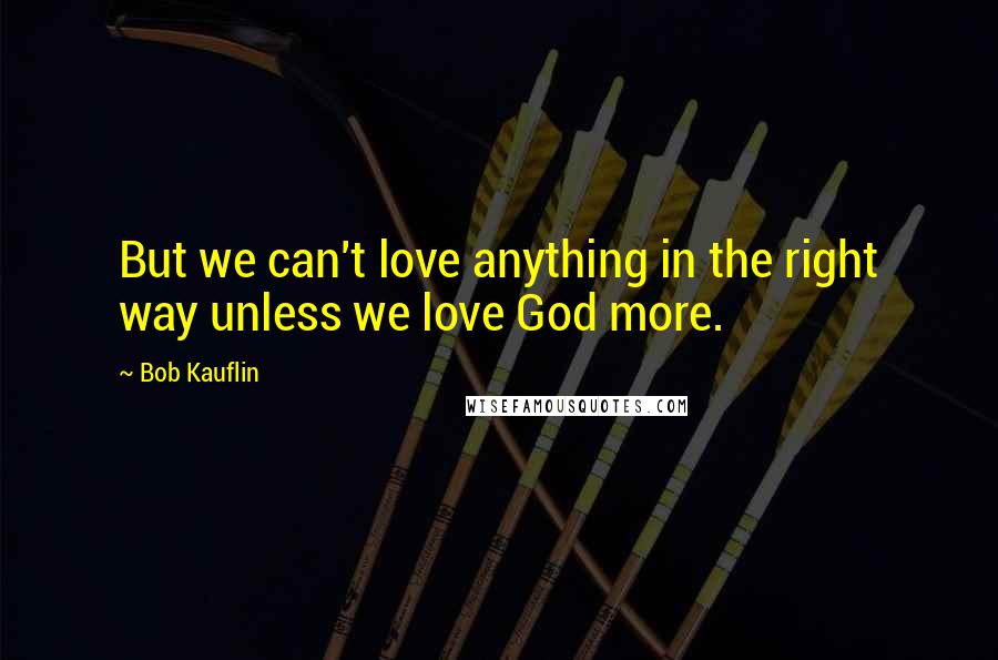 Bob Kauflin Quotes: But we can't love anything in the right way unless we love God more.