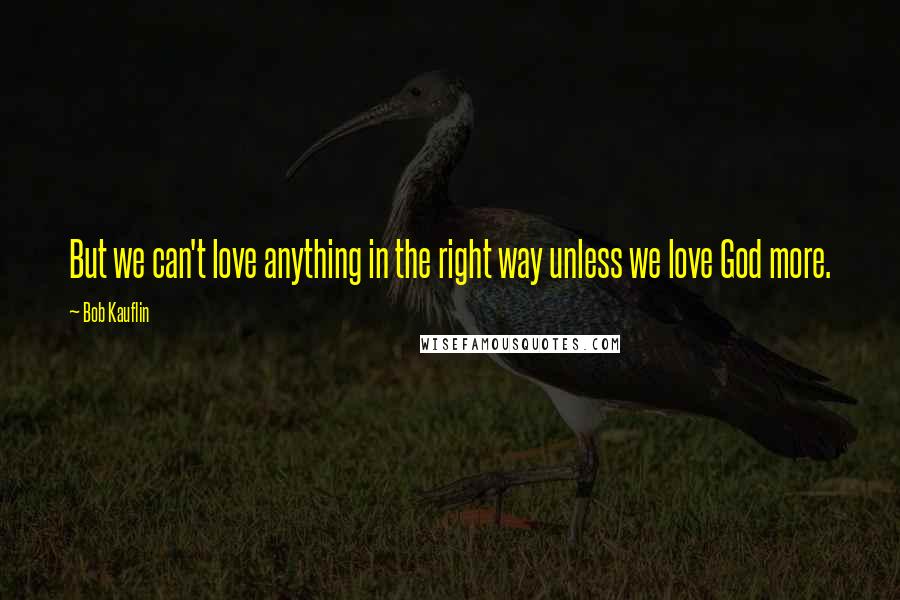 Bob Kauflin Quotes: But we can't love anything in the right way unless we love God more.