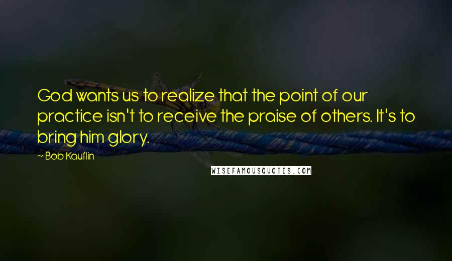 Bob Kauflin Quotes: God wants us to realize that the point of our practice isn't to receive the praise of others. It's to bring him glory.