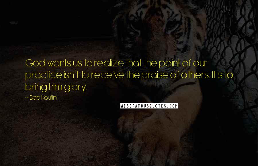 Bob Kauflin Quotes: God wants us to realize that the point of our practice isn't to receive the praise of others. It's to bring him glory.