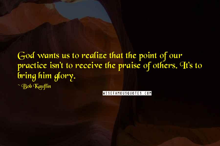 Bob Kauflin Quotes: God wants us to realize that the point of our practice isn't to receive the praise of others. It's to bring him glory.