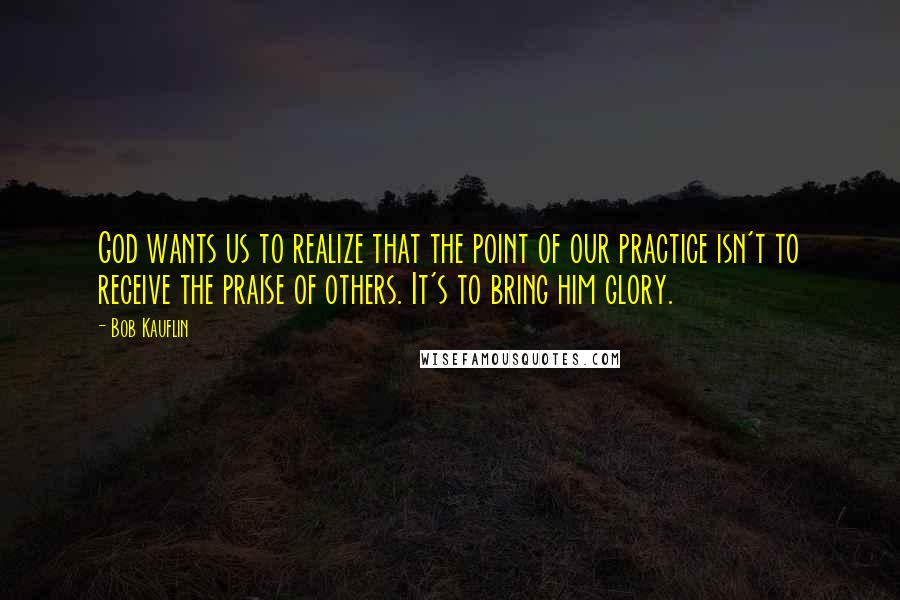 Bob Kauflin Quotes: God wants us to realize that the point of our practice isn't to receive the praise of others. It's to bring him glory.