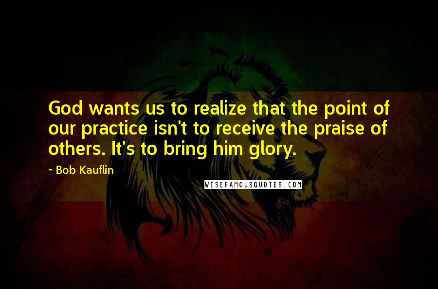 Bob Kauflin Quotes: God wants us to realize that the point of our practice isn't to receive the praise of others. It's to bring him glory.