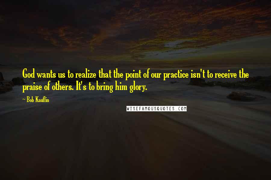 Bob Kauflin Quotes: God wants us to realize that the point of our practice isn't to receive the praise of others. It's to bring him glory.