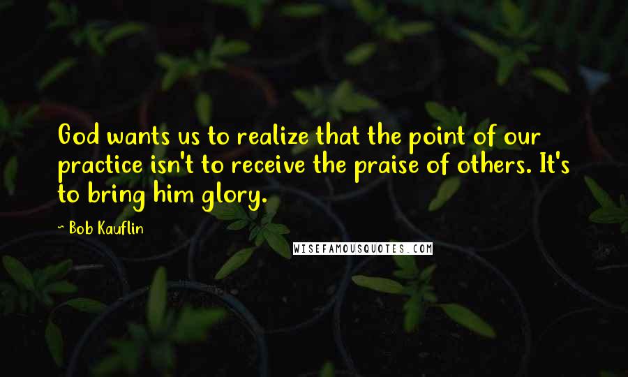 Bob Kauflin Quotes: God wants us to realize that the point of our practice isn't to receive the praise of others. It's to bring him glory.