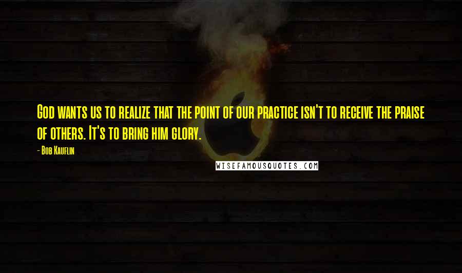 Bob Kauflin Quotes: God wants us to realize that the point of our practice isn't to receive the praise of others. It's to bring him glory.