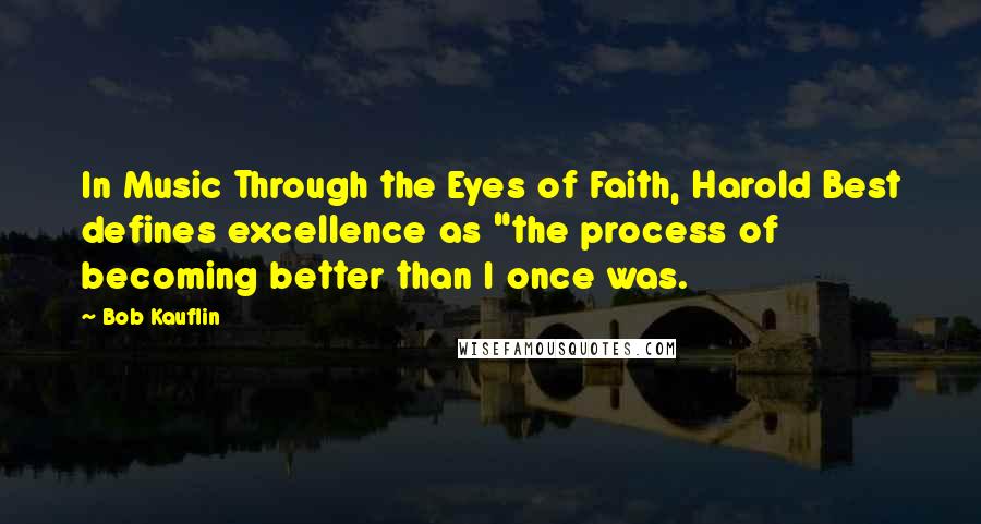 Bob Kauflin Quotes: In Music Through the Eyes of Faith, Harold Best defines excellence as "the process of becoming better than I once was.