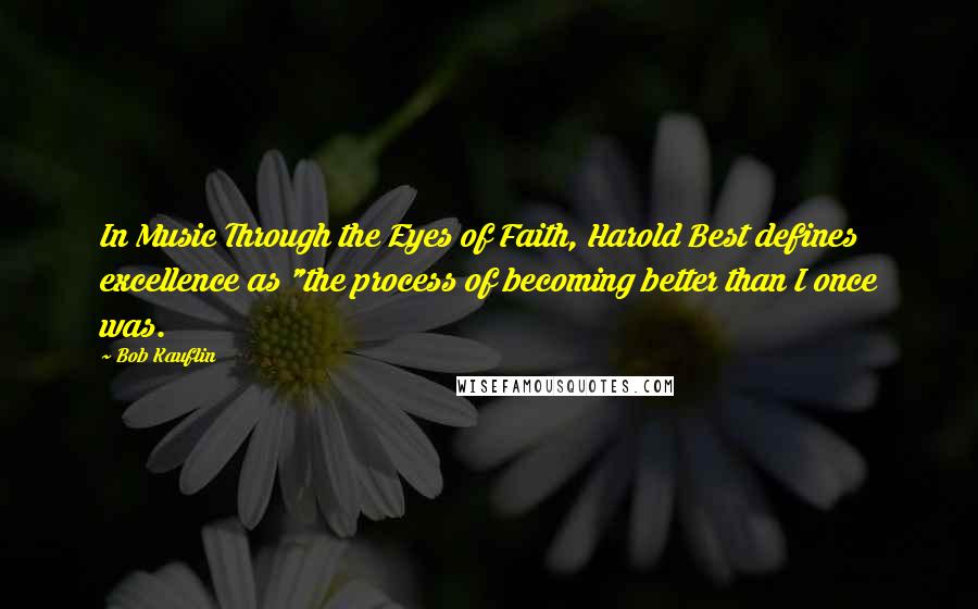 Bob Kauflin Quotes: In Music Through the Eyes of Faith, Harold Best defines excellence as "the process of becoming better than I once was.