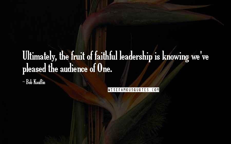 Bob Kauflin Quotes: Ultimately, the fruit of faithful leadership is knowing we've pleased the audience of One.