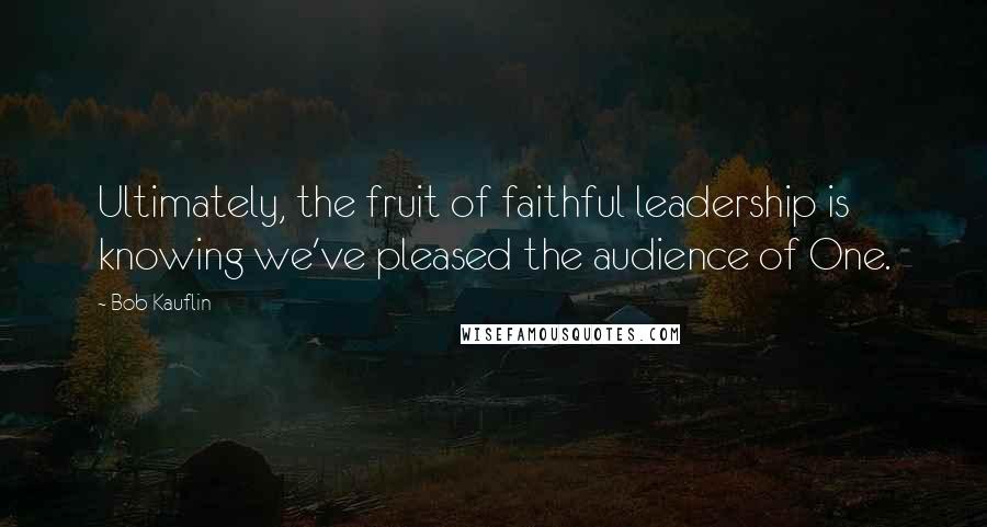 Bob Kauflin Quotes: Ultimately, the fruit of faithful leadership is knowing we've pleased the audience of One.