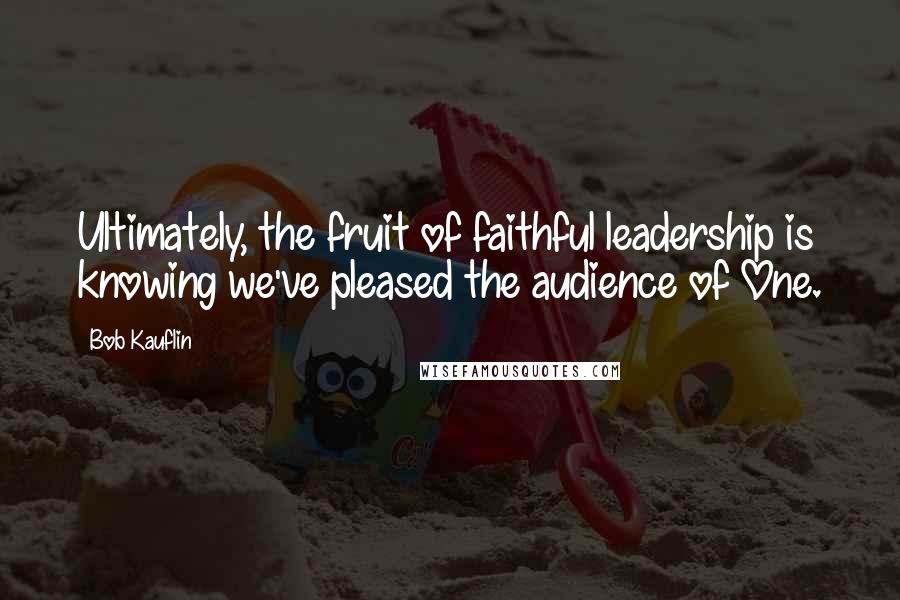 Bob Kauflin Quotes: Ultimately, the fruit of faithful leadership is knowing we've pleased the audience of One.