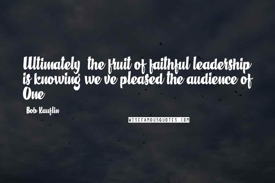 Bob Kauflin Quotes: Ultimately, the fruit of faithful leadership is knowing we've pleased the audience of One.