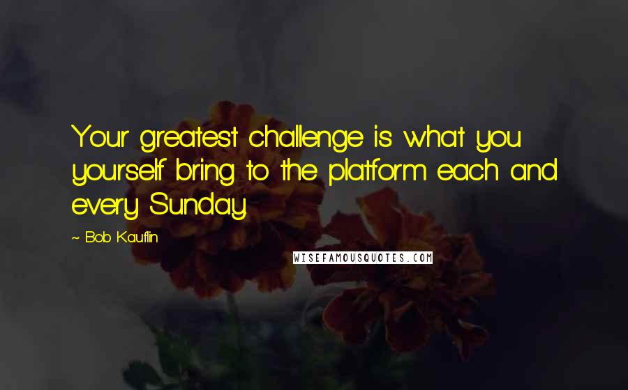 Bob Kauflin Quotes: Your greatest challenge is what you yourself bring to the platform each and every Sunday.