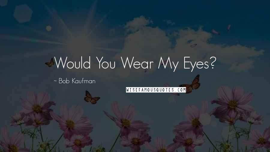 Bob Kaufman Quotes: Would You Wear My Eyes?