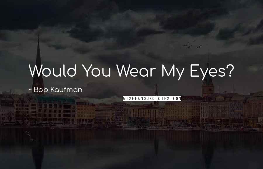 Bob Kaufman Quotes: Would You Wear My Eyes?