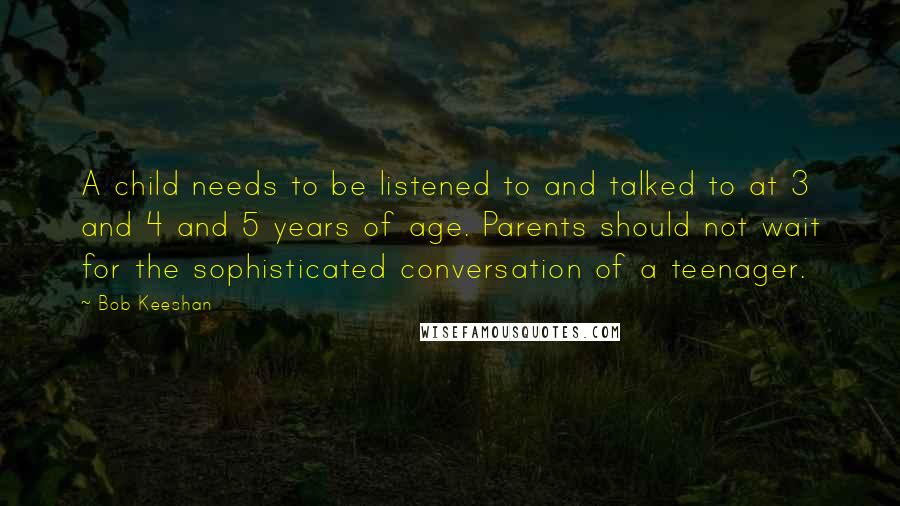 Bob Keeshan Quotes: A child needs to be listened to and talked to at 3 and 4 and 5 years of age. Parents should not wait for the sophisticated conversation of a teenager.