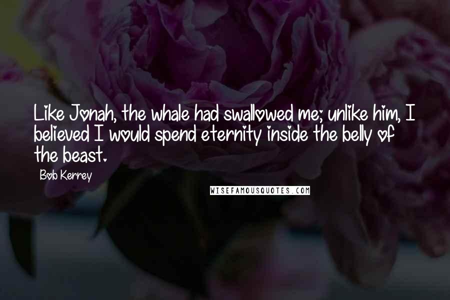 Bob Kerrey Quotes: Like Jonah, the whale had swallowed me; unlike him, I believed I would spend eternity inside the belly of the beast.