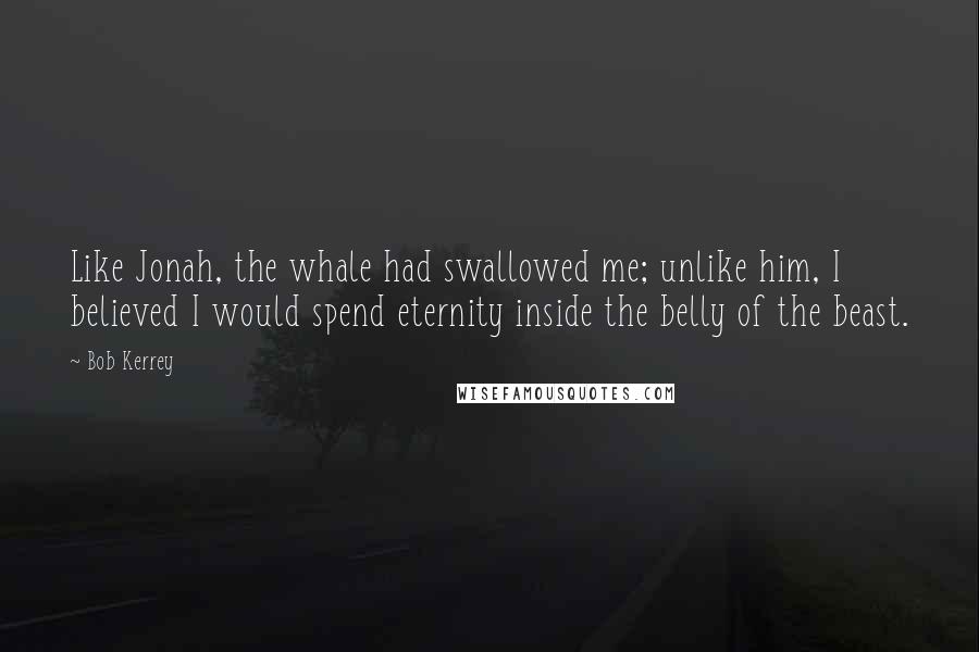 Bob Kerrey Quotes: Like Jonah, the whale had swallowed me; unlike him, I believed I would spend eternity inside the belly of the beast.