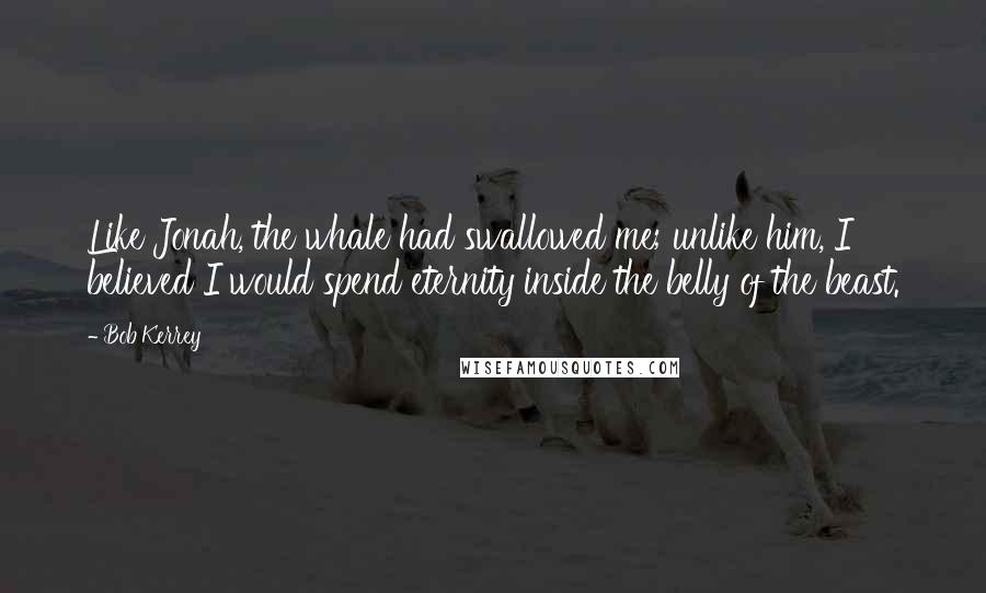 Bob Kerrey Quotes: Like Jonah, the whale had swallowed me; unlike him, I believed I would spend eternity inside the belly of the beast.