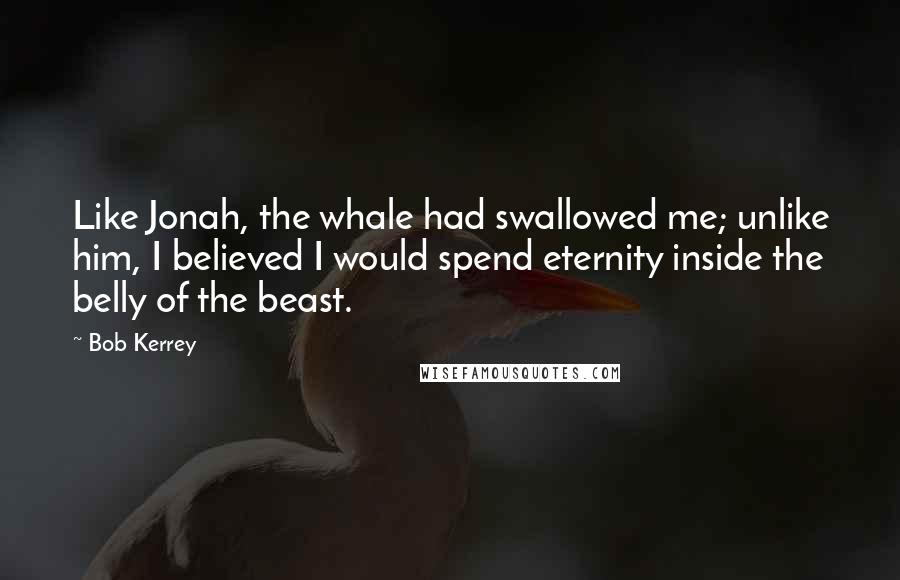 Bob Kerrey Quotes: Like Jonah, the whale had swallowed me; unlike him, I believed I would spend eternity inside the belly of the beast.