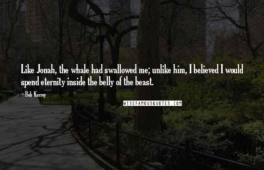 Bob Kerrey Quotes: Like Jonah, the whale had swallowed me; unlike him, I believed I would spend eternity inside the belly of the beast.