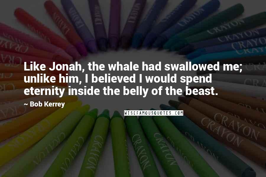 Bob Kerrey Quotes: Like Jonah, the whale had swallowed me; unlike him, I believed I would spend eternity inside the belly of the beast.