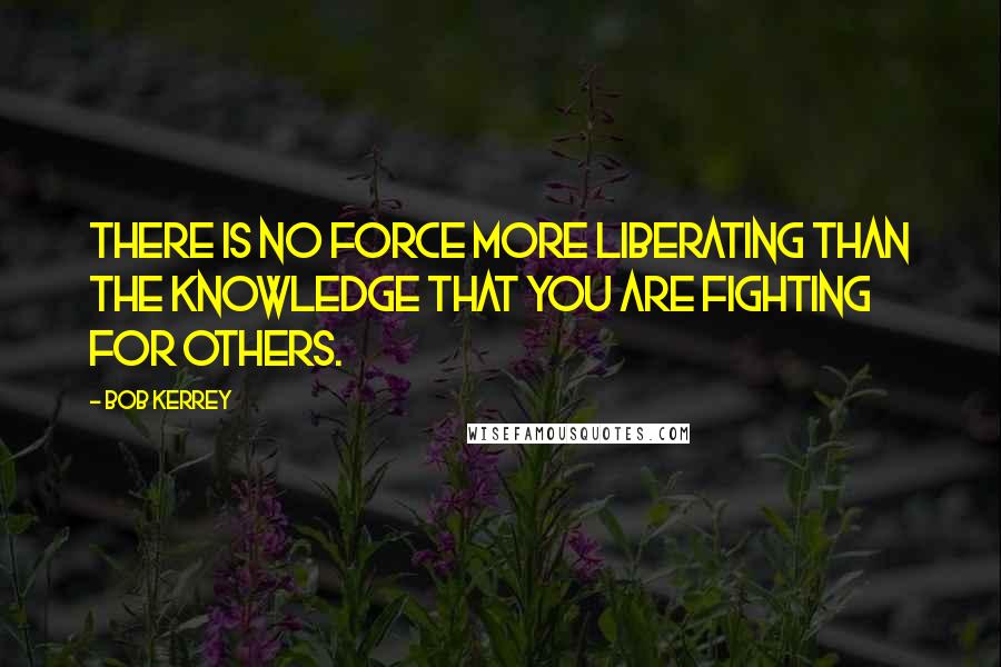 Bob Kerrey Quotes: There is no force more liberating than the knowledge that you are fighting for others.