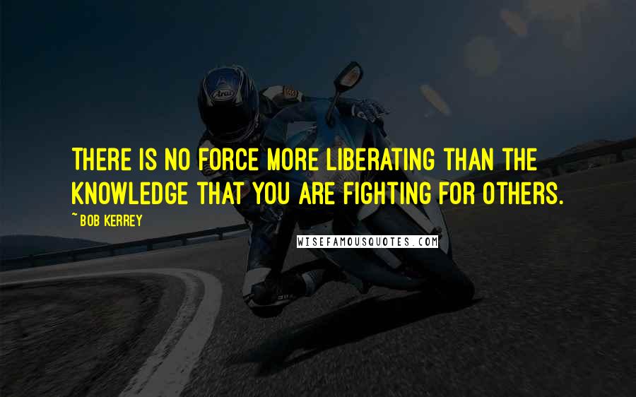 Bob Kerrey Quotes: There is no force more liberating than the knowledge that you are fighting for others.