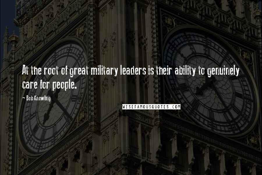 Bob Knowling Quotes: At the root of great military leaders is their ability to genuinely care for people.