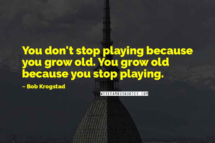 Bob Krogstad Quotes: You don't stop playing because you grow old. You grow old because you stop playing.