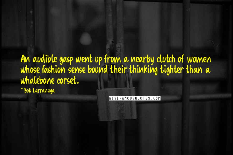 Bob Larranaga Quotes: An audible gasp went up from a nearby clutch of women whose fashion sense bound their thinking tighter than a whalebone corset.