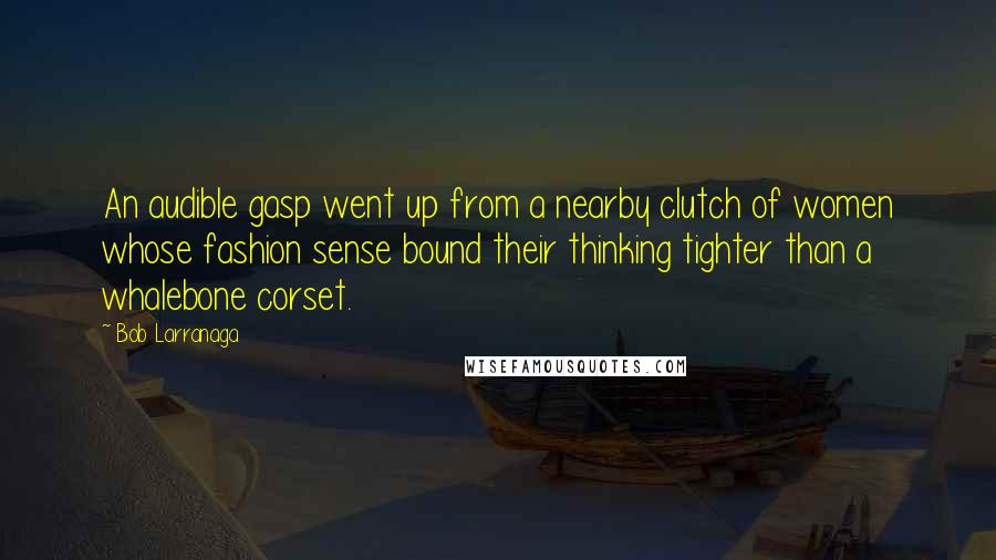 Bob Larranaga Quotes: An audible gasp went up from a nearby clutch of women whose fashion sense bound their thinking tighter than a whalebone corset.