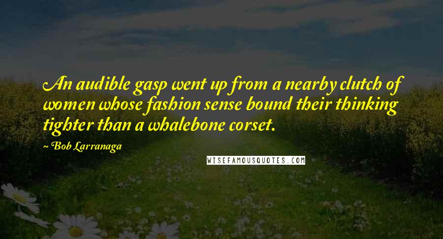 Bob Larranaga Quotes: An audible gasp went up from a nearby clutch of women whose fashion sense bound their thinking tighter than a whalebone corset.