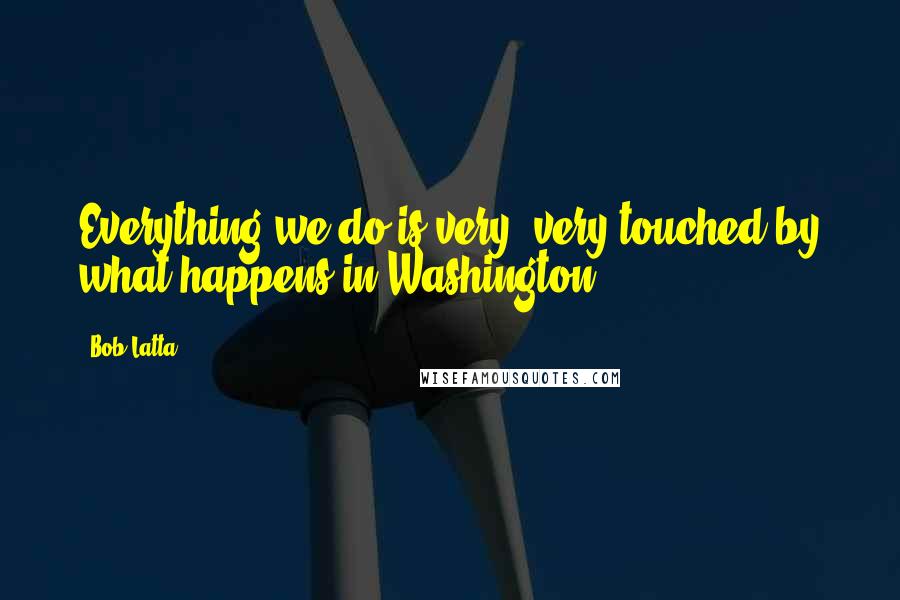 Bob Latta Quotes: Everything we do is very, very touched by what happens in Washington.