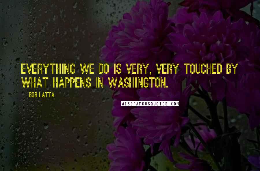 Bob Latta Quotes: Everything we do is very, very touched by what happens in Washington.