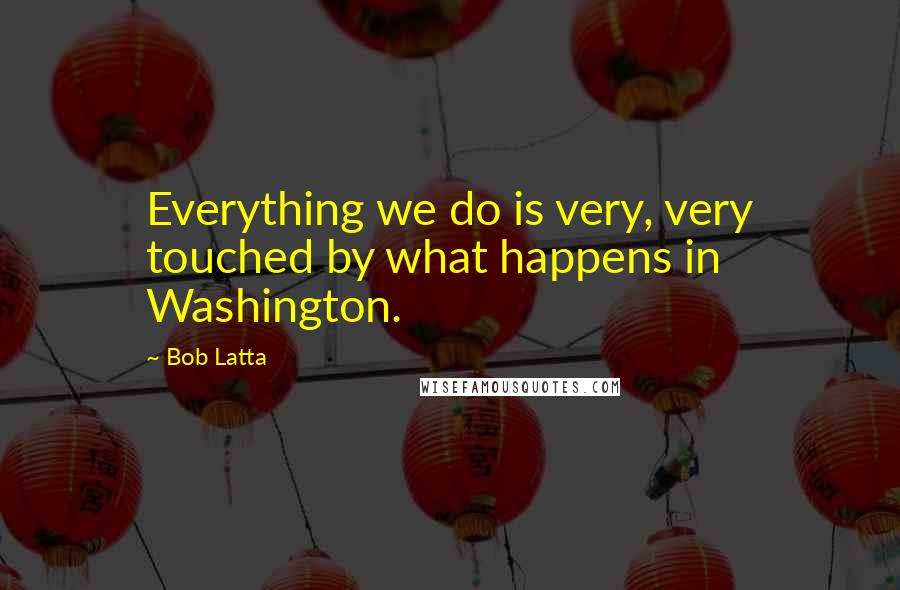 Bob Latta Quotes: Everything we do is very, very touched by what happens in Washington.