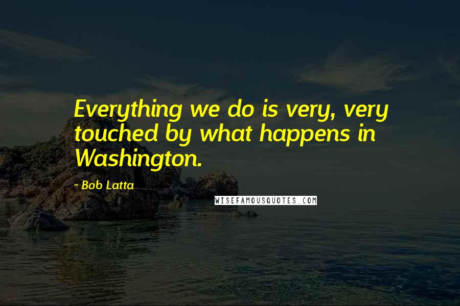 Bob Latta Quotes: Everything we do is very, very touched by what happens in Washington.