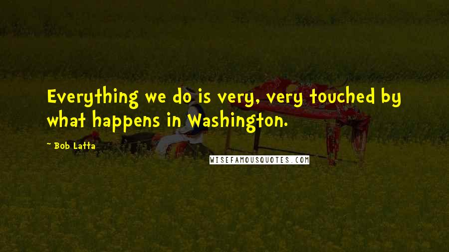 Bob Latta Quotes: Everything we do is very, very touched by what happens in Washington.