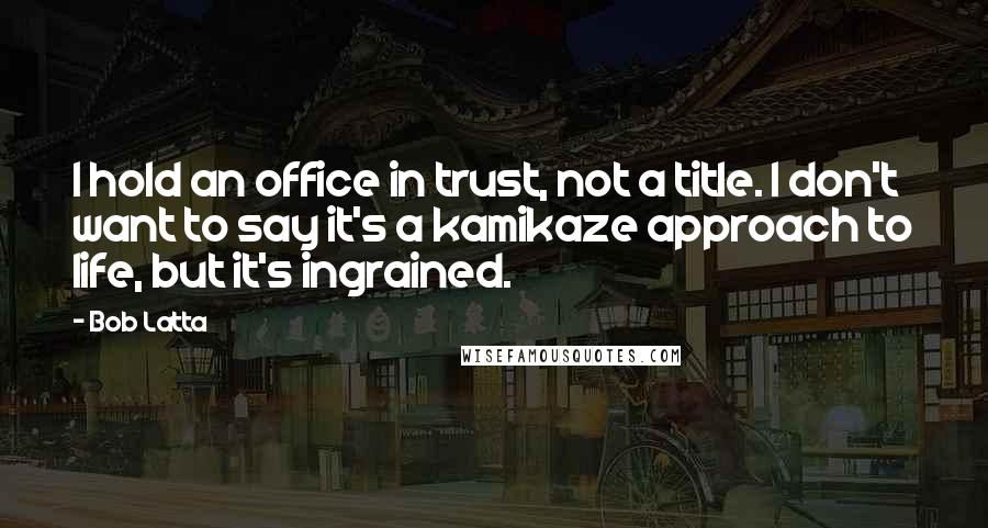 Bob Latta Quotes: I hold an office in trust, not a title. I don't want to say it's a kamikaze approach to life, but it's ingrained.