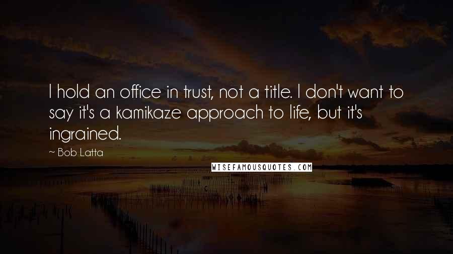 Bob Latta Quotes: I hold an office in trust, not a title. I don't want to say it's a kamikaze approach to life, but it's ingrained.