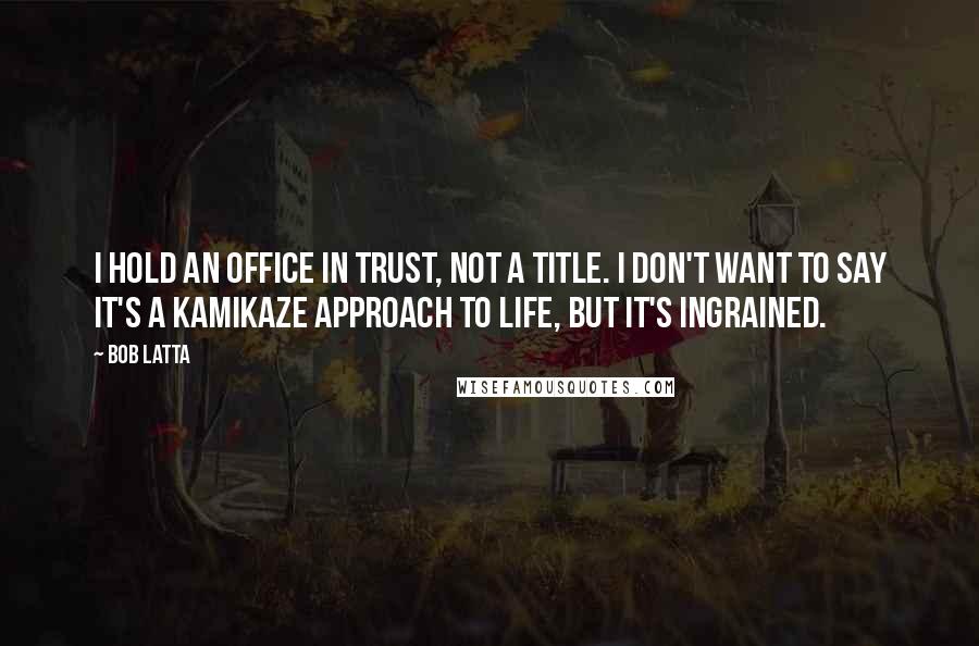 Bob Latta Quotes: I hold an office in trust, not a title. I don't want to say it's a kamikaze approach to life, but it's ingrained.