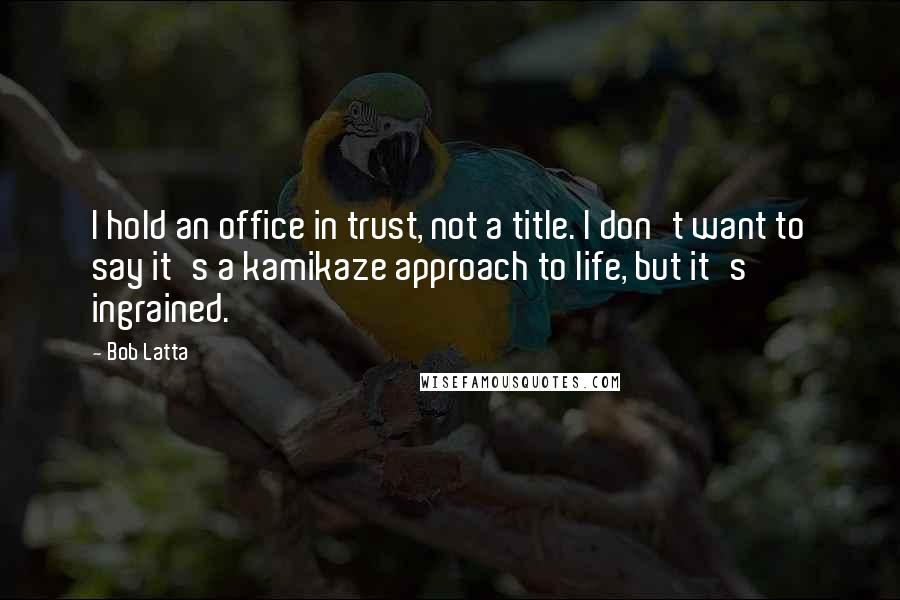 Bob Latta Quotes: I hold an office in trust, not a title. I don't want to say it's a kamikaze approach to life, but it's ingrained.