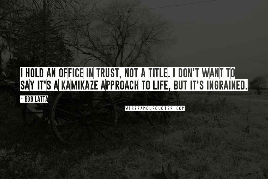 Bob Latta Quotes: I hold an office in trust, not a title. I don't want to say it's a kamikaze approach to life, but it's ingrained.