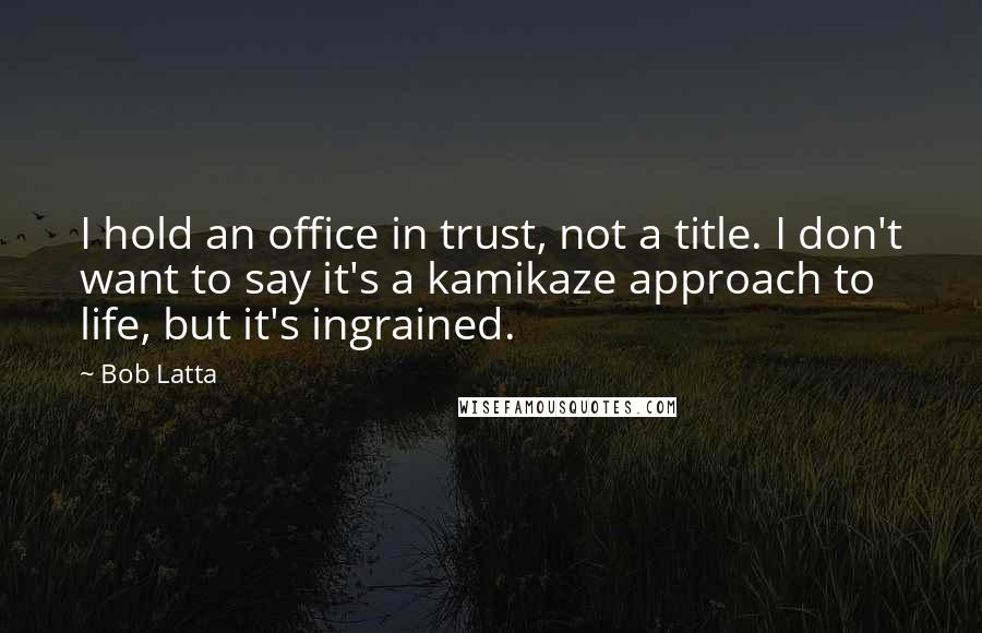 Bob Latta Quotes: I hold an office in trust, not a title. I don't want to say it's a kamikaze approach to life, but it's ingrained.