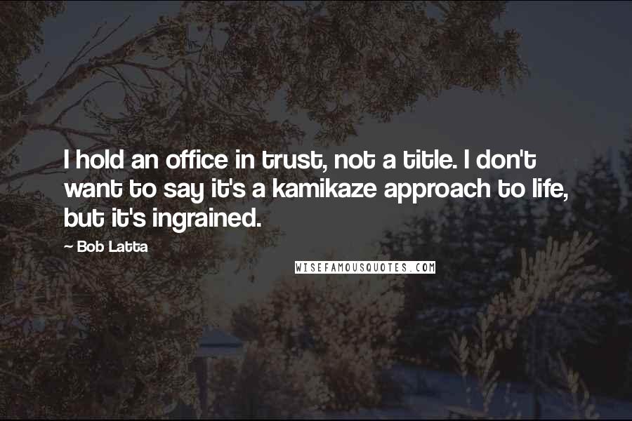 Bob Latta Quotes: I hold an office in trust, not a title. I don't want to say it's a kamikaze approach to life, but it's ingrained.