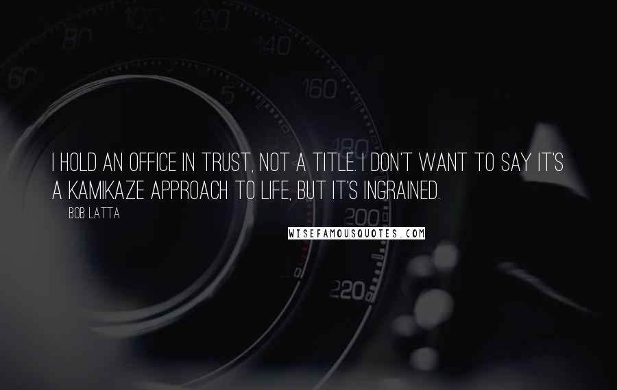 Bob Latta Quotes: I hold an office in trust, not a title. I don't want to say it's a kamikaze approach to life, but it's ingrained.